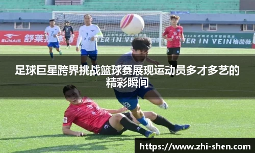 足球巨星跨界挑战篮球赛展现运动员多才多艺的精彩瞬间